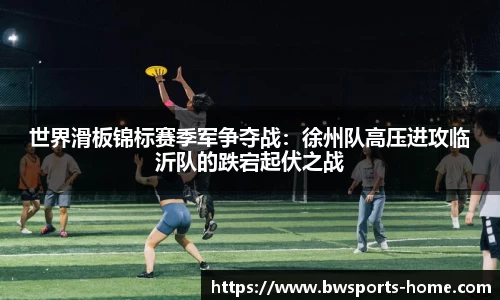 世界滑板锦标赛季军争夺战：徐州队高压进攻临沂队的跌宕起伏之战
